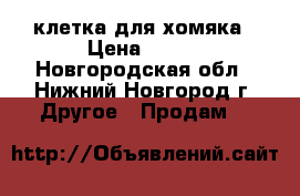 клетка для хомяка › Цена ­ 600 - Новгородская обл., Нижний Новгород г. Другое » Продам   
